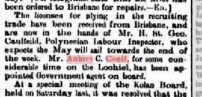  19th May 1882 “The licenses for plying in the recruiting trade have been received from Brisbane, and are now in the hands of Mr. H. St. Geo. Caulfeild, Polynesian Labour Inspector, who expects the May will sail towards the end of the week. Mr. Aubrey C. Cecil, for some considerable time on the Lochiel, has been appointed Government agent on board.”